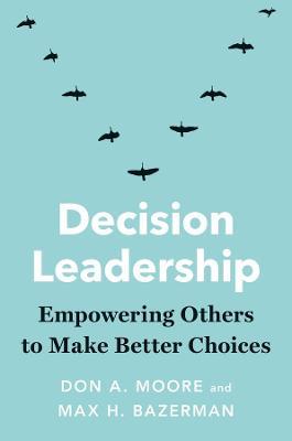 Decision Leadership: Empowering Others to Make Better Choices - Don A. Moore
