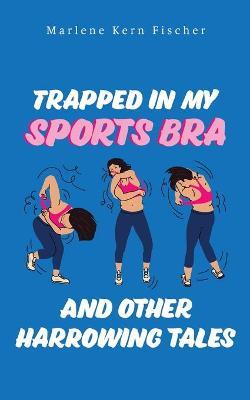 Trapped In My Sports Bra and Other Harrowing Tales - Marlene Kern Fischer