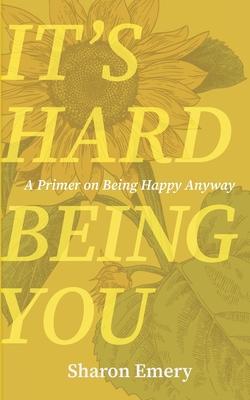 It's Hard Being You: A Primer on Being Happy Anyway -