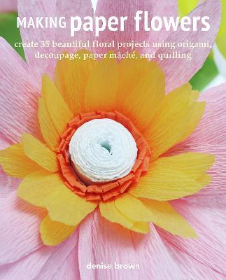 Making Paper Flowers: Create 35 Beautiful Floral Projects Using Origami, Decoupage, Paper Mâché, and Quilling - Denise Brown