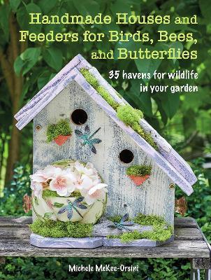 Handmade Houses and Feeders for Birds, Bees, and Butterflies: 35 Havens for Wildlife in Your Garden - Michele Mckee-orsini