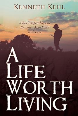 A Life Worth Living: A Boy Tempered by Fire Becomes a Man Filled with Love - Kenneth Kehl