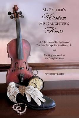 My Father's Wisdom His Daughter's Heart: A Collection of Recitations of the Late George Carlton Hardy, Sr. and The Original Work of His Daughter Kaye - Kaye Hardy Coates