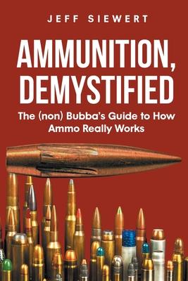 Ammunition, Demystified: The (non) Bubba's Guide to How Ammo Really Works - Jeff Siewert