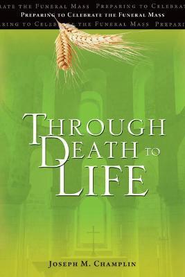 Through Death to Life: Preparing to Celebrate the Funeral Mass - Joseph M. Champlin