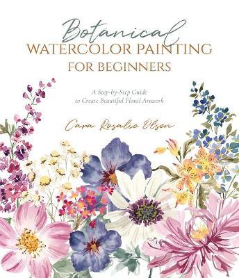 Botanical Watercolor Painting for Beginners: A Step-By-Step Guide to Create Beautiful Floral Artwork - Cara Olsen
