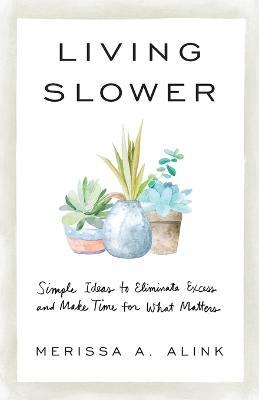 Living Slower: Simple Ideas to Eliminate Excess and Make Time for What Matters - Merissa A. Alink