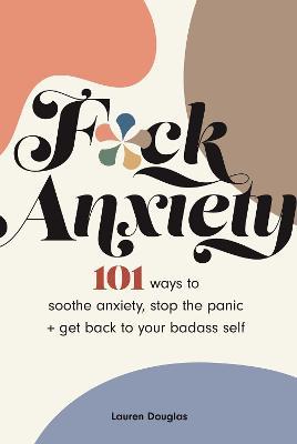 F*ck Anxiety: 101 Ways to Soothe Anxiety, Stop the Panic + Get Back to Your Badass Self - Lauren Douglas