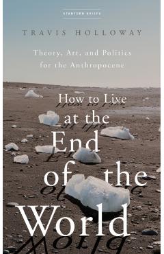 How to Live at the End of the World: Theory, Art, and Politics for the Anthropocene - Travis Holloway
