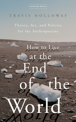 How to Live at the End of the World: Theory, Art, and Politics for the Anthropocene - Travis Holloway