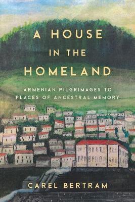A House in the Homeland: Armenian Pilgrimages to Places of Ancestral Memory - Carel Bertram
