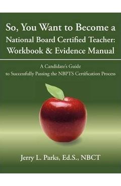 Poza produsului So, You Want to Become a National Board Certified Teacher: Workbook & Evidence Manual: A Candidate's Guide to Successfully Passing the Nbpts Certifica - Ed S. Nbct Jerry L. Parks