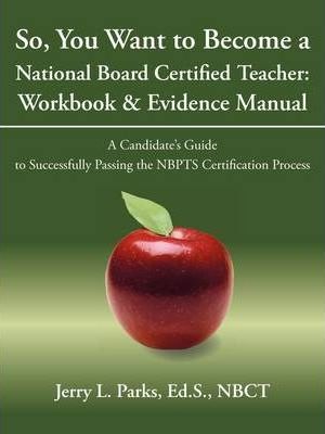 So, You Want to Become a National Board Certified Teacher: Workbook & Evidence Manual: A Candidate's Guide to Successfully Passing the Nbpts Certifica - Ed S. Nbct Jerry L. Parks