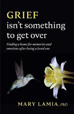 Grief Isn't Something to Get Over: Finding a Home for Memories and Emotions After Losing a Loved One - Mary C. Lamia