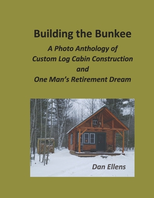 Building the Bunkee: A Photo Anthology of Custom Log Cabin Construction and One Man's Retirement Dream - Dan Ellens