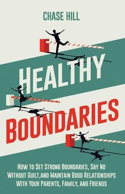Healthy Boundaries: How to Set Strong Boundaries, Say No Without Guilt, and Maintain Good Relationships With Your Parents, Family, and Fri - Chase Hill
