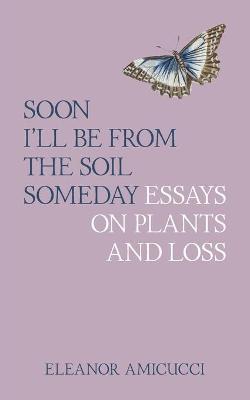 Soon I'll Be from the Soil Someday: Essays on Plants and Loss - Eleanor Amicucci