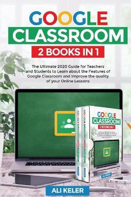 Google Classroom - 2 Books in 1: The Ultimate 2020 Guide for Teachers and Students to Learn about the Features of Google Classroom and Improve the qua - Ali Keler