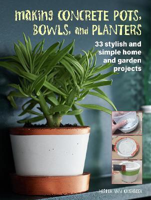 Making Concrete Pots, Bowls, and Planters: 33 Stylish and Simple Home and Garden Projects - Hester Van Overbeek