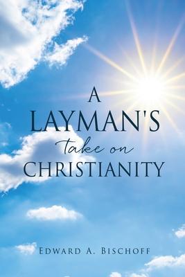 A Layman's Take on Christianity - Edward A. Bischoff