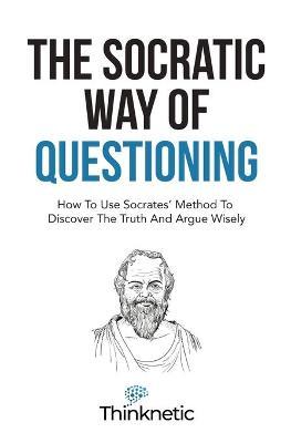 The Socratic Way Of Questioning: How To Use Socrates' Method To Discover The Truth And Argue Wisely - Thinknetic