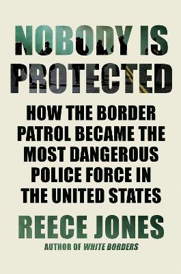 Nobody Is Protected: How the Border Patrol Became the Most Dangerous Police Force in the United States - Reece Jones