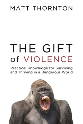The Gift of Violence: Practical Knowledge for Surviving and Thriving in a Dangerous World - Matt Thornton