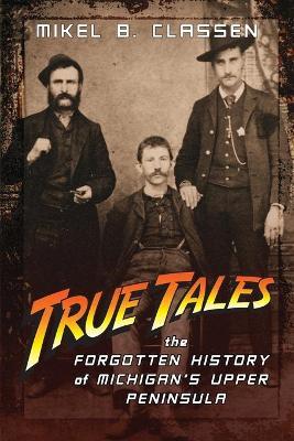True Tales: The Forgotten History of Michigan's Upper Peninsula - Mikel B. Classen