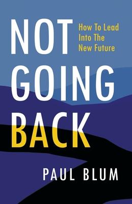 Not Going Back: How to Lead Into The New Future - Paul Blum