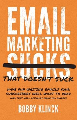 Email Marketing That Doesn't Suck: Have Fun Writing Emails Your Subscribers Will Want to Read (and That Will Actually Make You Money!) - Bobby Klinck