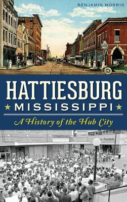 Hattiesburg, Mississippi: A History of the Hub City - Benjamin Morris