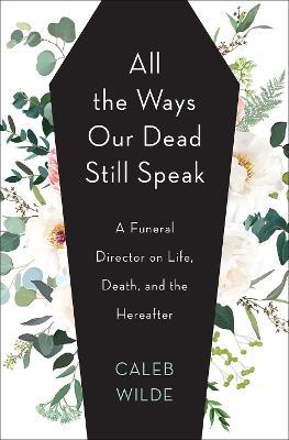 All the Ways Our Dead Still Speak: A Funeral Director on Life, Death, and the Hereafter - Caleb Wilde