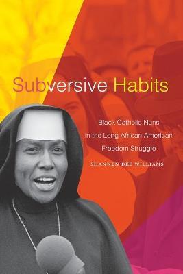 Subversive Habits: Black Catholic Nuns in the Long African American Freedom Struggle - Shannen Dee Williams
