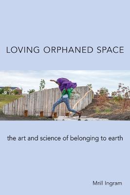 Loving Orphaned Space: The Art and Science of Belonging to Earth - Mrill Ingram
