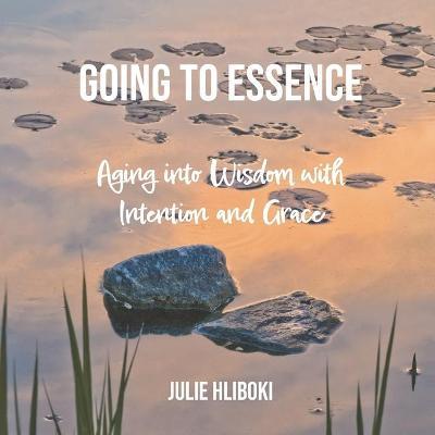 Going to Essence: Aging into Wisdom with Intention and Grace - Julie Hliboki