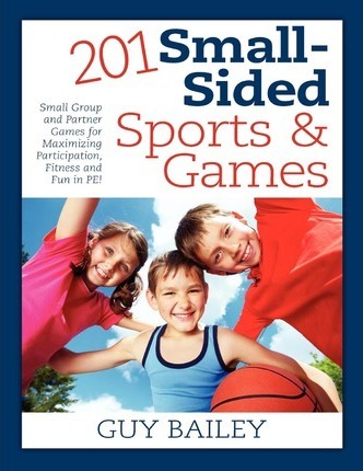 201 Small-Sided Sports & Games: Small Group & Partner Games for Maximizing Participation, Fitness & Fun in PE! - Guy Bailey