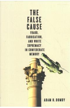 The False Cause: Fraud, Fabrication, and White Supremacy in Confederate Memory - Adam H. Domby