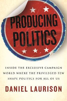 Producing Politics: Inside the Exclusive Campaign World Where the Privileged Few Shape Politics for All of Us - Daniel Laurison