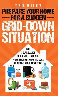 Prepare Your Home for a Sudden Grid-Down Situation: Take Self-Reliance to the Next Level with Proven Methods and Strategies to Survive a Grid-Down Cri - Ted Riley