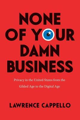 None of Your Damn Business: Privacy in the United States from the Gilded Age to the Digital Age - Lawrence Cappello