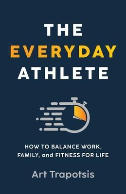 The Everyday Athlete: How to Balance Work, Family, and Fitness for Life - Art Trapotsis