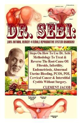 Dr. Sebi: 100% Natural Remedy 4 Female Reproductive System Disorders!: Steps On How To Use Dr. Sebi Methodology To Treat & Rever - Clement Jacob