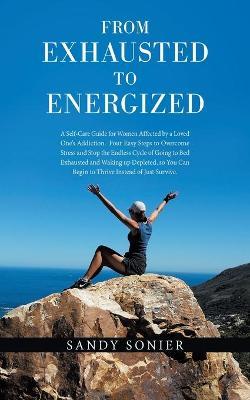From Exhausted to Energized: A Self-Care Guide for Women Affected by a Loved One's Addiction. Four Easy Steps to Overcome Stress and Stop the Endle - Sandy Sonier