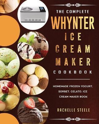 The Complete Whynter Ice Cream Maker Cookbook: Homemade Frozen Yogurt, Sorbet, Gelato, Ice Cream Maker Book - Rachelle Steele