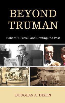 Beyond Truman: Robert H. Ferrell and Crafting the Past - Douglas A. Dixon