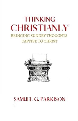 Thinking Christianly: Bringing Sundry Thoughts Captive to Christ - Samuel G. Parkison