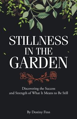 Stillness in the Garden: Discovering the Success and Strength of What It Means to Be Still - Destiny Finn
