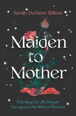 Maiden to Mother: Unlocking Our Archetypal Journey Into the Mature Feminine - Sarah Durham Wilson