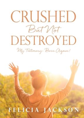 Crushed But Not Destroyed: My Testimony: Born Again! - Felicia Jackson