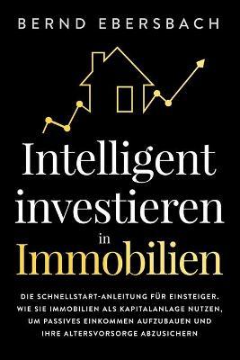 Intelligent investieren in Immobilien: Die Schnellstart-Anleitung für Einsteiger. Wie Sie Immobilien als Kapitalanlage nutzen, um passives Einkommen ... Altersvorsorge abzusichern - Bernd Ebersbach